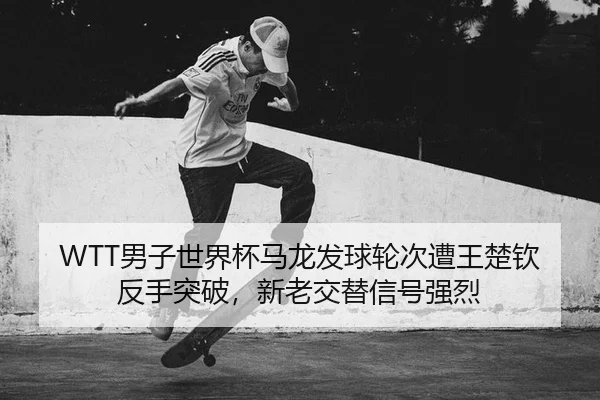 WTT男子世界杯马龙发球轮次遭王楚钦反手突破，新老交替信号强烈