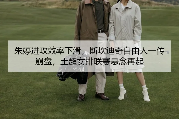 朱婷进攻效率下滑，斯坎迪奇自由人一传崩盘，土超女排联赛悬念再起